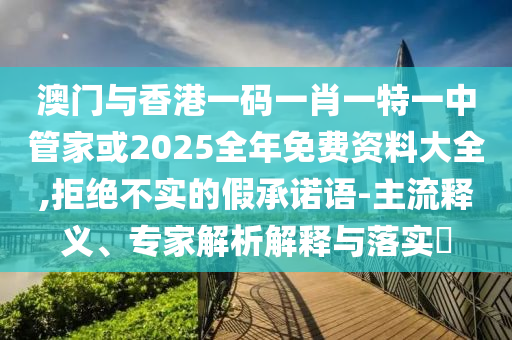 澳門與香港一碼一肖一特一中管家或2025全年免費資料大全,拒絕不實的假承諾語-主流釋義、專家解析解釋與落實?