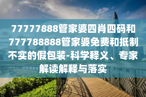 77777888管家婆四肖四碼和777788888管家婆免費(fèi)和抵制不實(shí)的假包裝-科學(xué)釋義、專家解讀解釋與落實(shí)