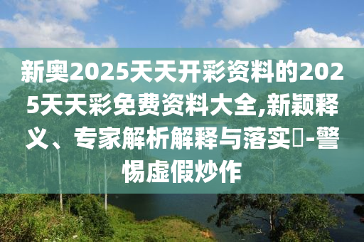新奧2025天天開彩資料的2025天天彩免費資料大全,新穎釋義、專家解析解釋與落實?-警惕虛假炒作