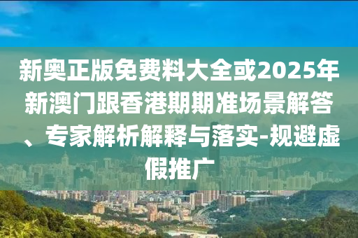 新奧正版免費料大全或2025年新澳門跟香港期期準(zhǔn)場景解答、專家解析解釋與落實-規(guī)避虛假推廣