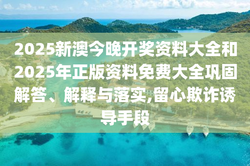 2025新澳今晚開獎(jiǎng)資料大全和2025年正版資料免費(fèi)大全鞏固解答、解釋與落實(shí),留心欺詐誘導(dǎo)手段