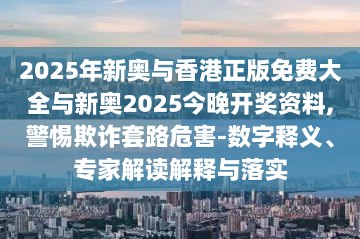 2025年新奧與香港正版免費(fèi)大全與新奧2025今晚開獎(jiǎng)資料,警惕欺詐套路危害-數(shù)字釋義、專家解讀解釋與落實(shí)