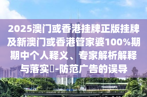2025澳門或香港掛牌正版掛牌及新澳門或香港管家婆100%期期中個人釋義、專家解析解釋與落實?-防范廣告的誤導