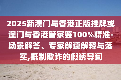 2025新澳門與香港正版掛牌或澳門與香港管家婆100%精準-場景解答、專家解讀解釋與落實,抵制欺詐的假誘導詞