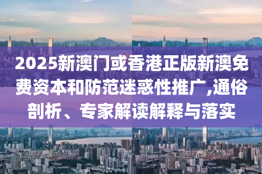2025新澳門或香港正版新澳免費資本和防范迷惑性推廣,通俗剖析、專家解讀解釋與落實
