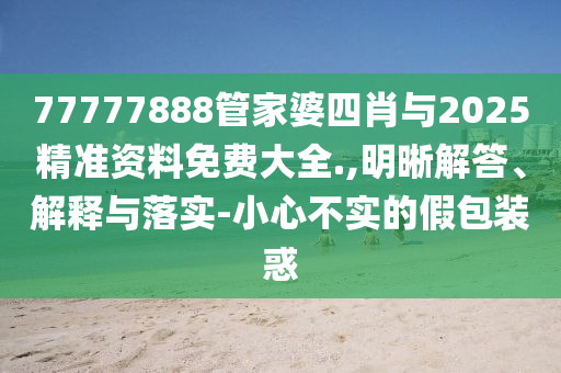 77777888管家婆四肖與2025精準資料免費大全.,明晰解答、解釋與落實-小心不實的假包裝惑