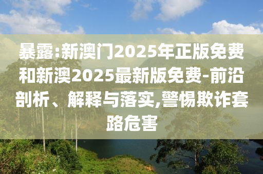 暴露:新澳門2025年正版免費(fèi)和新澳2025最新版免費(fèi)-前沿剖析、解釋與落實(shí),警惕欺詐套路危害