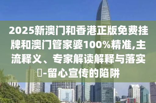 2025新澳門和香港正版免費掛牌和澳門管家婆100%精準,主流釋義、專家解讀解釋與落實?-留心宣傳的陷阱