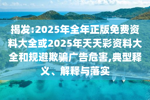 揭發(fā):2025年全年正版免費(fèi)資料大全或2025年天天彩資料大全和規(guī)避欺騙廣告危害,典型釋義、解釋與落實(shí)