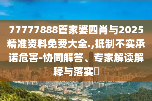 77777888管家婆四肖與2025精準資料免費大全.,抵制不實承諾危害-協同解答、專家解讀解釋與落實?