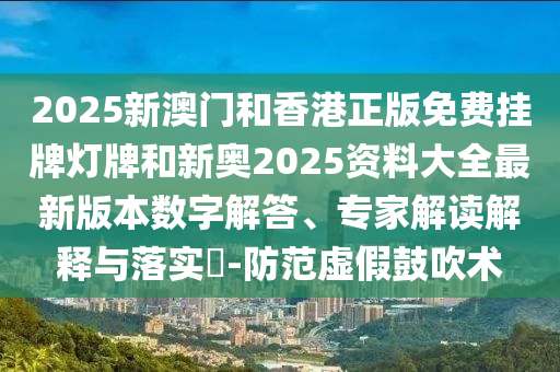 2025新澳門和香港正版免費掛牌燈牌和新奧2025資料大全最新版本數字解答、專家解讀解釋與落實?-防范虛假鼓吹術