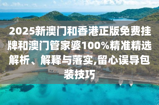 2025新澳門和香港正版免費掛牌和澳門管家婆100%精準(zhǔn)精選解析、解釋與落實,留心誤導(dǎo)包裝技巧