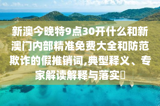 新澳今晚特9點30開什么和新澳門內部精準免費大全和防范欺詐的假推銷詞,典型釋義、專家解讀解釋與落實?