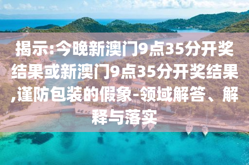 揭示:今晚新澳門9點(diǎn)35分開獎結(jié)果或新澳門9點(diǎn)35分開獎結(jié)果,謹(jǐn)防包裝的假象-領(lǐng)域解答、解釋與落實