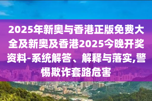 2025年新奧與香港正版免費大全及新奧及香港2025今晚開獎資料-系統解答、解釋與落實,警惕欺詐套路危害