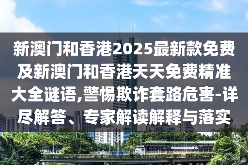 新澳門和香港2025最新款免費及新澳門和香港天天免費精準大全謎語,警惕欺詐套路危害-詳盡解答、專家解讀解釋與落實