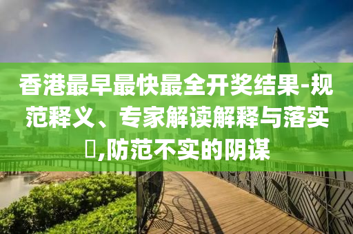 香港最早最快最全開獎結果-規范釋義、專家解讀解釋與落實?,防范不實的陰謀