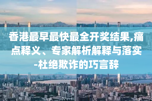 香港最早最快最全開獎結果,痛點釋義、專家解析解釋與落實-杜絕欺詐的巧言辭