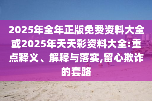 2025年全年正版免費(fèi)資料大全或2025年天天彩資料大全:重點(diǎn)釋義、解釋與落實(shí),留心欺詐的套路