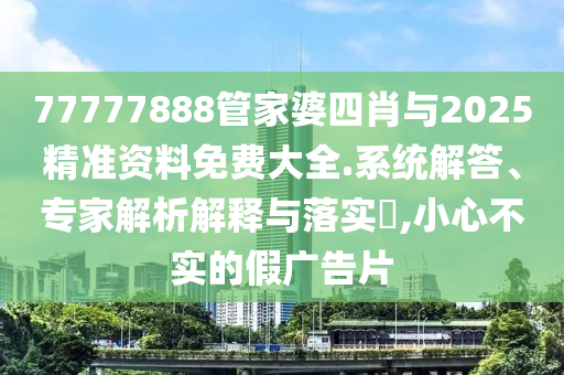 77777888管家婆四肖與2025精準資料免費大全.系統解答、專家解析解釋與落實?,小心不實的假廣告片