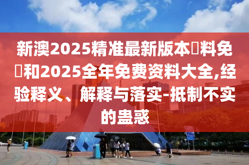 新澳2025精準最新版本資料免費和2025全年免費資料大全,經驗釋義、解釋與落實-抵制不實的蠱惑