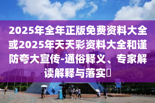 2025年全年正版免費(fèi)資料大全或2025年天天彩資料大全和謹(jǐn)防夸大宣傳-通俗釋義、專家解讀解釋與落實?