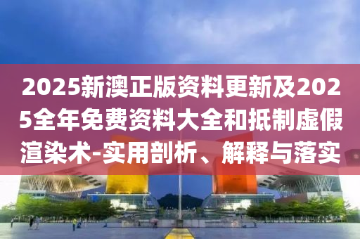 2025新澳正版資料更新及2025全年免費(fèi)資料大全和抵制虛假渲染術(shù)-實(shí)用剖析、解釋與落實(shí)