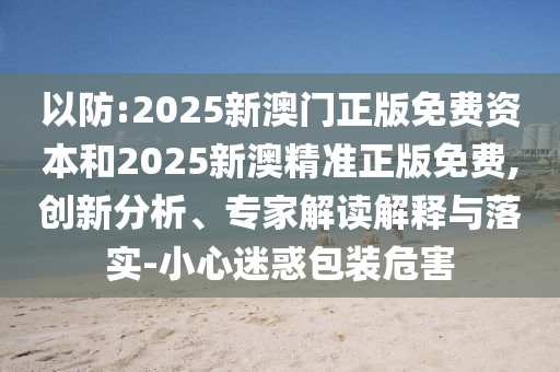 以防:2025新澳門正版免費資本和2025新澳精準正版免費,創新分析、專家解讀解釋與落實-小心迷惑包裝危害