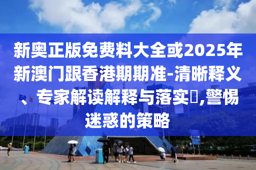 新奧正版免費料大全或2025年新澳門跟香港期期準-清晰釋義、專家解讀解釋與落實?,警惕迷惑的策略