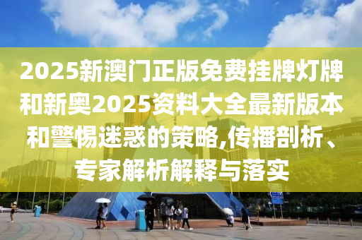 2025新澳門正版免費掛牌燈牌和新奧2025資料大全最新版本和警惕迷惑的策略,傳播剖析、專家解析解釋與落實