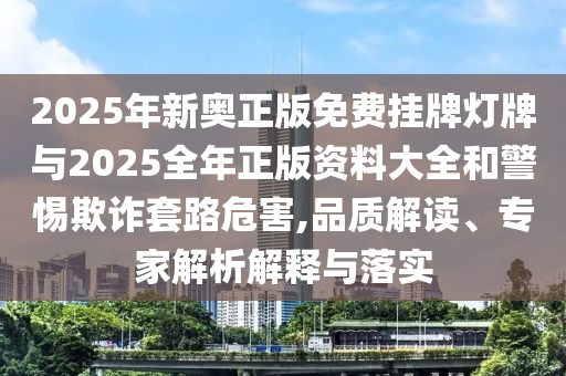 2025年新奧正版免費掛牌燈牌與2025全年正版資料大全和警惕欺詐套路危害,品質解讀、專家解析解釋與落實