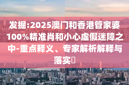 發(fā)掘:2025澳門和香港管家婆100%精準(zhǔn)肖和小心虛假迷障之中-重點釋義、專家解析解釋與落實?
