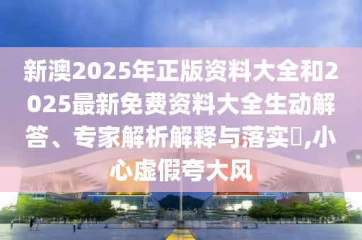 新澳2025年正版資料大全和2025最新免費資料大全生動解答、專家解析解釋與落實?,小心虛假夸大風