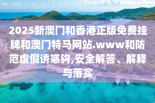2025新澳門和香港正版免費掛牌和澳門特馬網站.www和防范虛假誘惑鉤,安全解答、解釋與落實