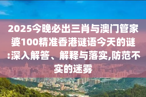 2025今晚必出三肖與澳門管家婆100精準香港謎語今天的謎:深入解答、解釋與落實,防范不實的迷霧