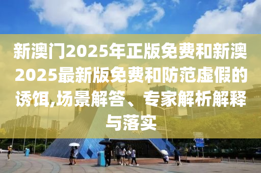 新澳門2025年正版免費和新澳2025最新版免費和防范虛假的誘餌,場景解答、專家解析解釋與落實