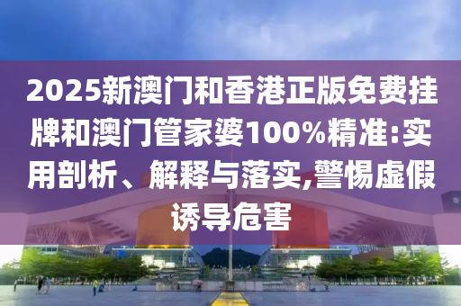 2025新澳門和香港正版免費掛牌和澳門管家婆100%精準:實用剖析、解釋與落實,警惕虛假誘導危害