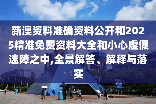 新澳資料準確資料公開和2025精準免費資料大全和小心虛假迷障之中,全景解答、解釋與落實