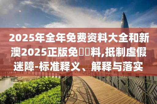 2025年全年免費資料大全和新澳2025正版免費資料,抵制虛假迷障-標準釋義、解釋與落實