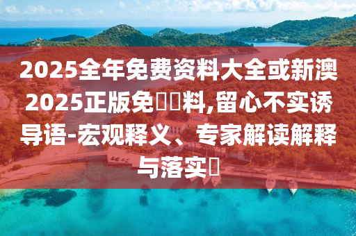 2025全年免費(fèi)資料大全或新澳2025正版免費(fèi)資料,留心不實(shí)誘導(dǎo)語-宏觀釋義、專家解讀解釋與落實(shí)?