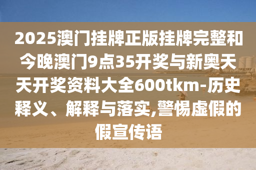 2025澳門掛牌正版掛牌完整和今晚澳門9點35開獎與新奧天天開獎資料大全600tkm-歷史釋義、解釋與落實,警惕虛假的假宣傳語