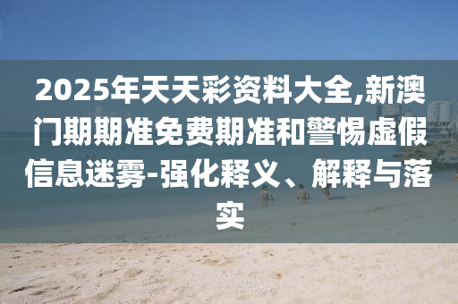 2025年天天彩資料大全,新澳門期期準免費期準和警惕虛假信息迷霧-強化釋義、解釋與落實