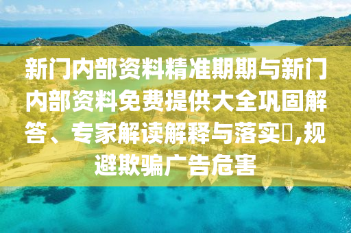 新門內(nèi)部資料精準(zhǔn)期期與新門內(nèi)部資料免費提供大全鞏固解答、專家解讀解釋與落實?,規(guī)避欺騙廣告危害