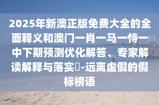 2025年新澳正版免費大全的全面釋義和澳門一肖一馬一恃一中下期預測優化解答、專家解讀解釋與落實?-遠離虛假的假標榜語