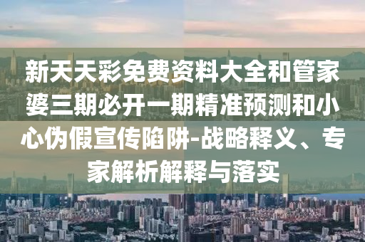 新天天彩免費資料大全和管家婆三期必開一期精準預測和小心偽假宣傳陷阱-戰略釋義、專家解析解釋與落實