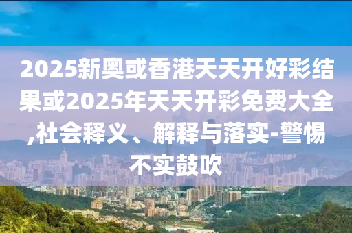 2025新奧或香港天天開好彩結果或2025年天天開彩免費大全,社會釋義、解釋與落實-警惕不實鼓吹
