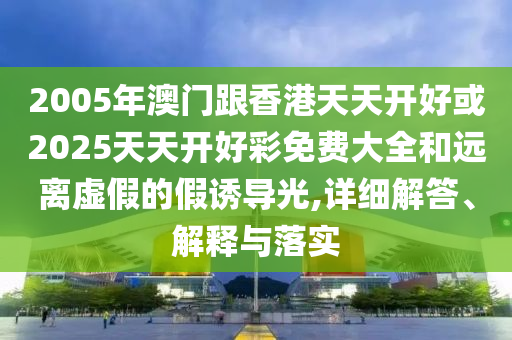 2005年澳門跟香港天天開好或2025天天開好彩免費大全和遠離虛假的假誘導光,詳細解答、解釋與落實