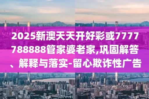 2025新澳天天開好彩或7777788888管家婆老家,鞏固解答、解釋與落實-留心欺詐性廣告