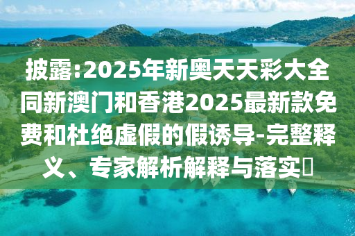 披露:2025年新奧天天彩大全同新澳門和香港2025最新款免費(fèi)和杜絕虛假的假誘導(dǎo)-完整釋義、專家解析解釋與落實?