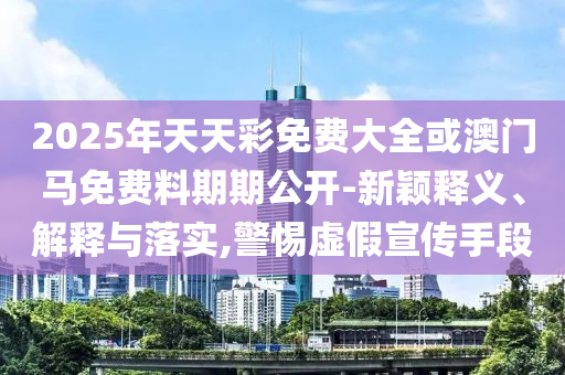 2025年天天彩免費大全或澳門馬免費料期期公開-新穎釋義、解釋與落實,警惕虛假宣傳手段
